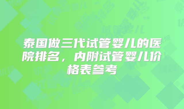 泰国做三代试管婴儿的医院排名,内附试管婴儿价格表参考