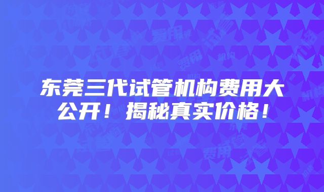 东莞三代试管机构费用大公开!揭秘真实价格!