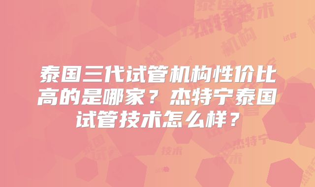 泰国三代试管机构性价比高的是哪家?杰特宁泰国试管技术怎么样?