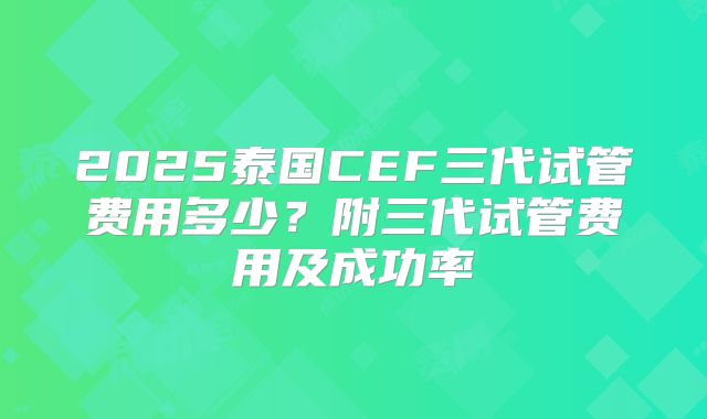 2025泰国CEF三代试管费用多少?附三代试管费用及成功率