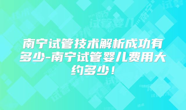 南宁试管技术解析成功有多少-南宁试管婴儿费用大约多少!