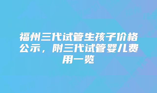 福州三代试管生孩子价格公示，附三代试管婴儿费用一览