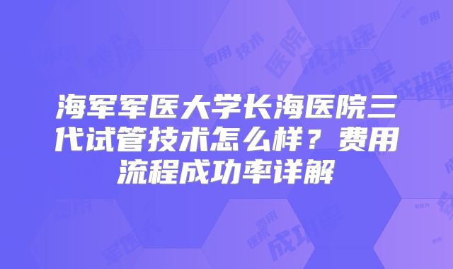 海军军医大学长海医院三代试管技术怎么样?费用流程成功率详解