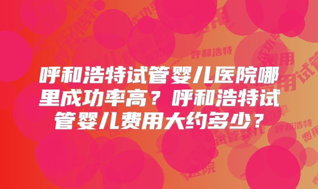 呼和浩特试管婴儿医院哪里成功率高?呼和浩特试管婴儿费用大约多少?