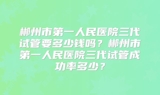 郴州市第一人民医院三代试管要多少钱吗?郴州市第一人民医院三代试管成功率多少?