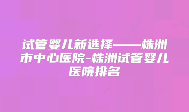 试管婴儿新选择——株洲市中心医院-株洲试管婴儿医院排名