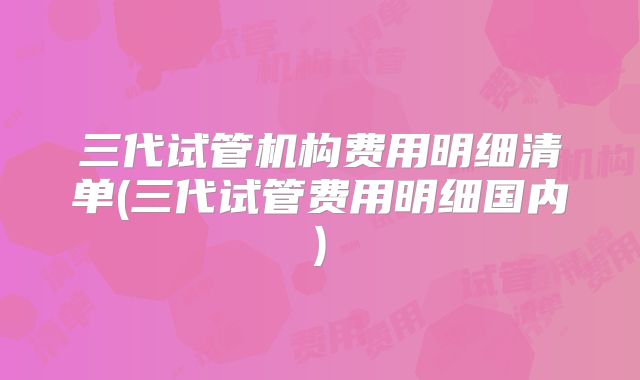 三代试管机构费用明细清单(三代试管费用明细国内)
