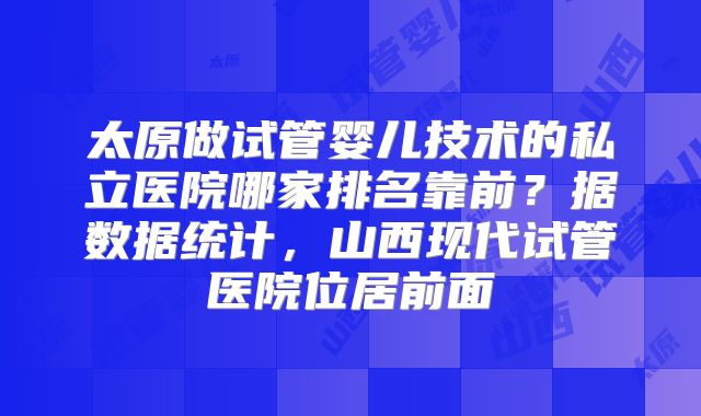 太原做试管婴儿技术的私立医院哪家排名靠前?据数据统计,山西现代试管医院位居前面