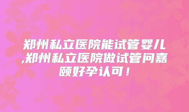 郑州私立医院能试管婴儿,郑州私立医院做试管问嘉颐好孕认可！
