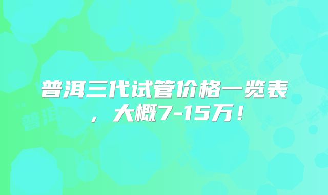 普洱三代试管价格一览表,大概7-15万!