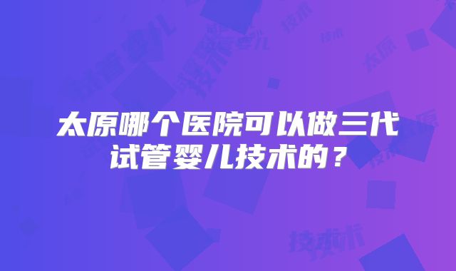 太原哪个医院可以做三代试管婴儿技术的?