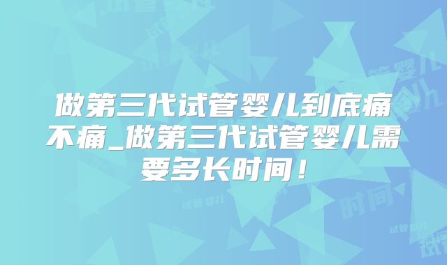 做第三代试管婴儿到底痛不痛_做第三代试管婴儿需要多长时间！