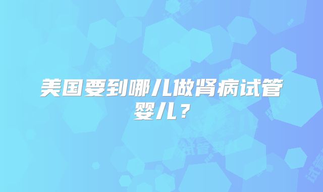 美国要到哪儿做肾病试管婴儿?