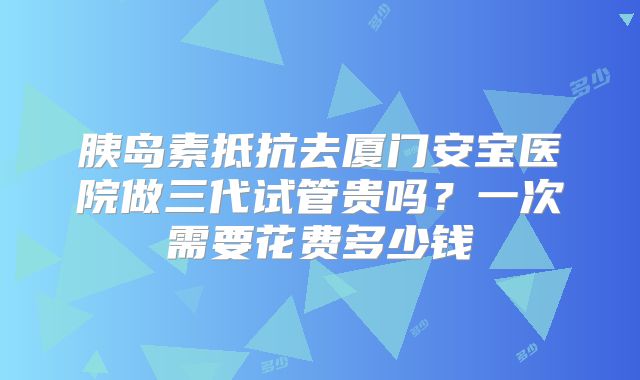 胰岛素抵抗去厦门安宝医院做三代试管贵吗？一次需要花费多少钱