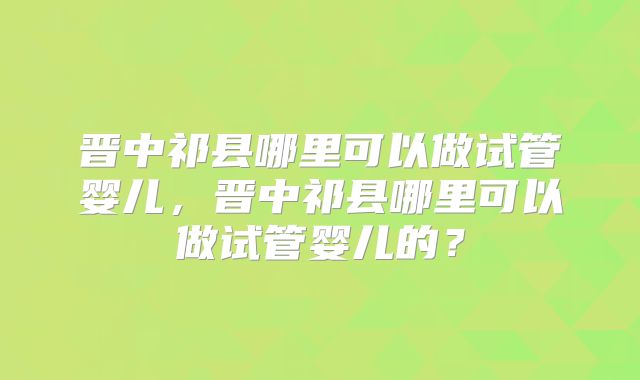 晋中祁县哪里可以做试管婴儿,晋中祁县哪里可以做试管婴儿的?