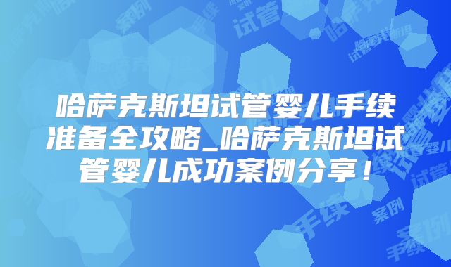 哈萨克斯坦试管婴儿手续准备全攻略_哈萨克斯坦试管婴儿成功案例分享!