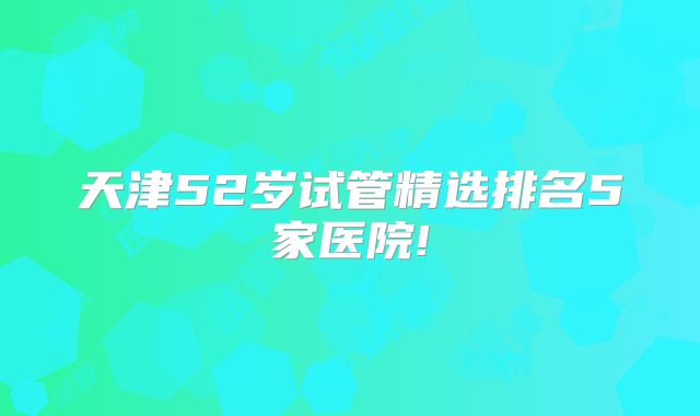天津52岁试管精选排名5家医院!