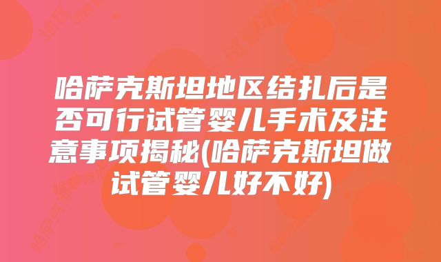 哈萨克斯坦地区结扎后是否可行试管婴儿手术及注意事项揭秘(哈萨克斯坦做试管婴儿好不好)