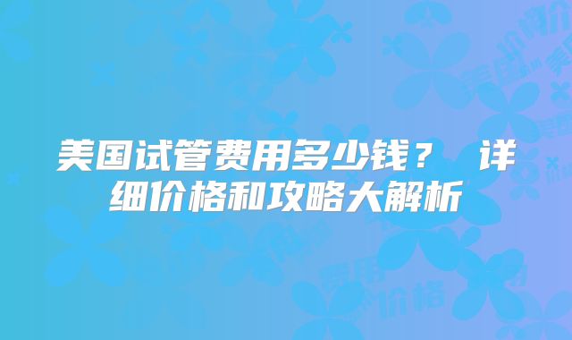 美国试管费用多少钱? 详细价格和攻略大解析