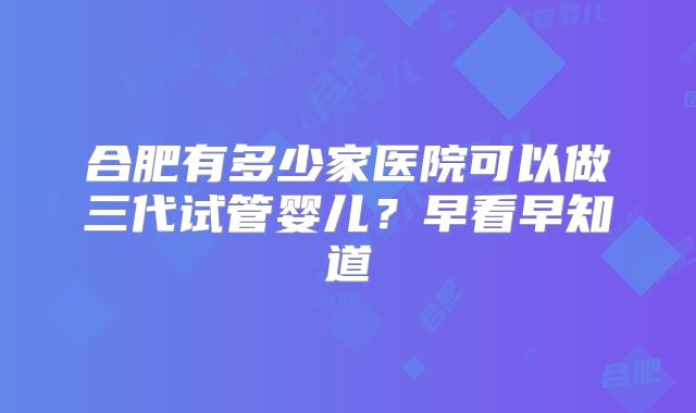 合肥有多少家医院可以做三代试管婴儿？早看早知道