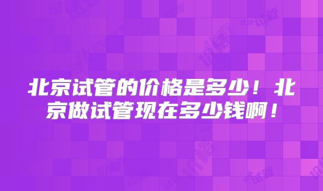 北京试管的价格是多少！北京做试管现在多少钱啊！
