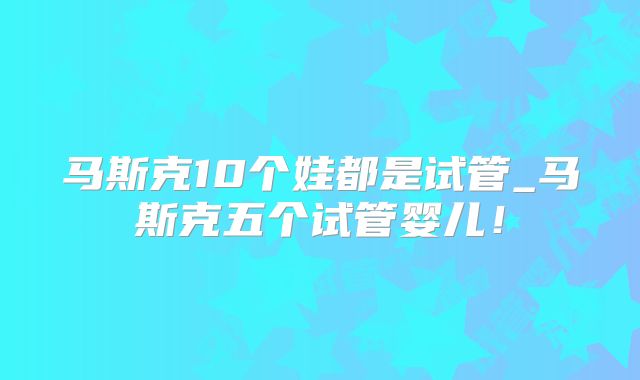 马斯克10个娃都是试管_马斯克五个试管婴儿!