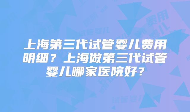 上海第三代试管婴儿费用明细？上海做第三代试管婴儿哪家医院好？