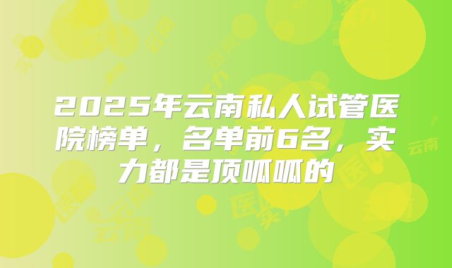 2025年云南私人试管医院榜单,名单前6名,实力都是顶呱呱的