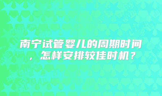 南宁试管婴儿的周期时间,怎样安排较佳时机?