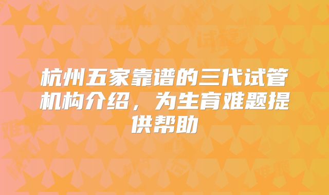 杭州五家靠谱的三代试管机构介绍,为生育难题提供帮助