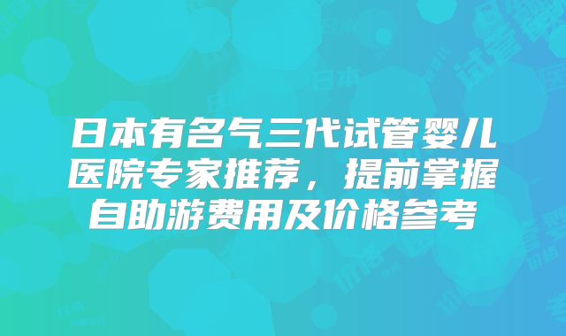 日本有名气三代试管婴儿医院专家推荐，提前掌握自助游费用及价格参考
