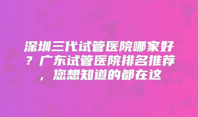 深圳三代试管医院哪家好?广东试管医院排名推荐,您想知道的都在这