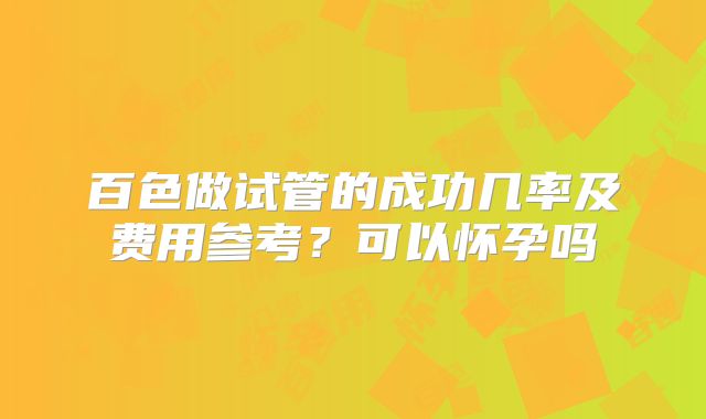 百色做试管的成功几率及费用参考?可以怀孕吗