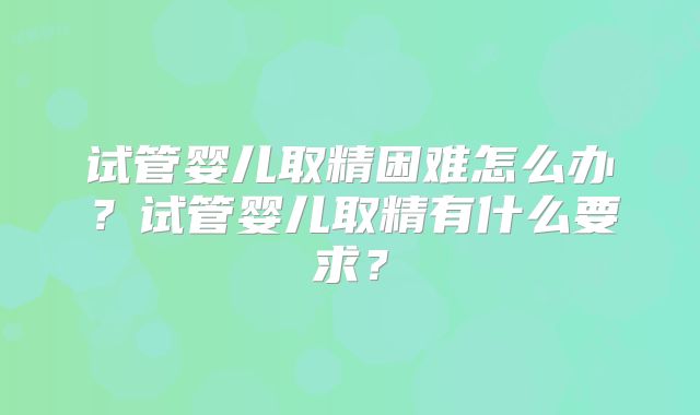 试管婴儿取精困难怎么办?试管婴儿取精有什么要求?