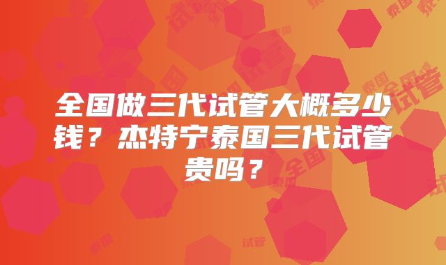 全国做三代试管大概多少钱？杰特宁泰国三代试管贵吗？