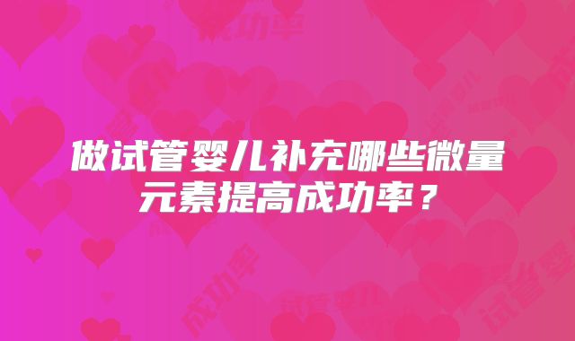 做试管婴儿补充哪些微量元素提高成功率？