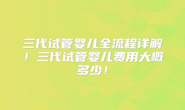 三代试管婴儿全流程详解！三代试管婴儿费用大概多少！