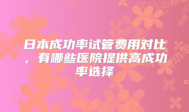 日本成功率试管费用对比,有哪些医院提供高成功率选择