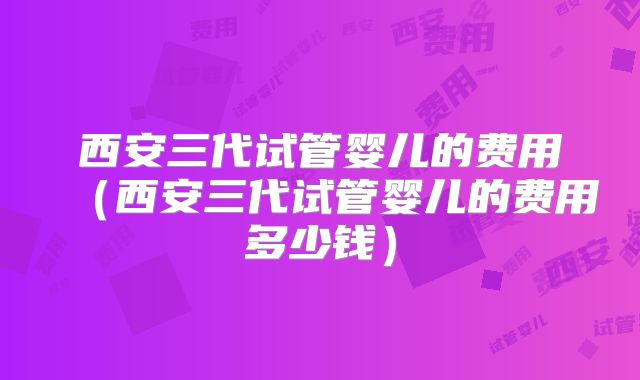 西安三代试管婴儿的费用(西安三代试管婴儿的费用多少钱)