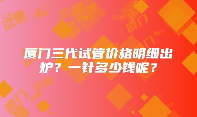 厦门三代试管价格明细出炉？一针多少钱呢？