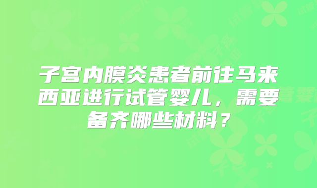 子宫内膜炎患者前往马来西亚进行试管婴儿,需要备齐哪些材料?
