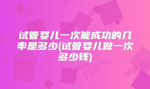 试管婴儿一次能成功的几率是多少(试管婴儿做一次多少钱)