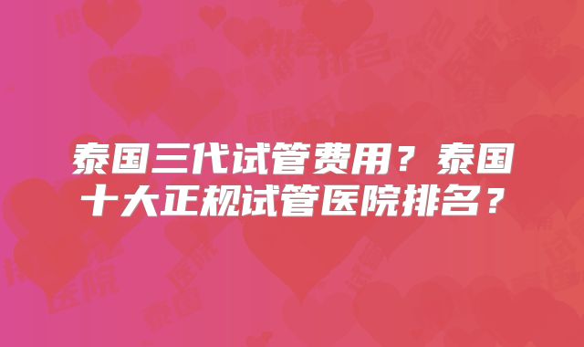 泰国三代试管费用?泰国十大正规试管医院排名?