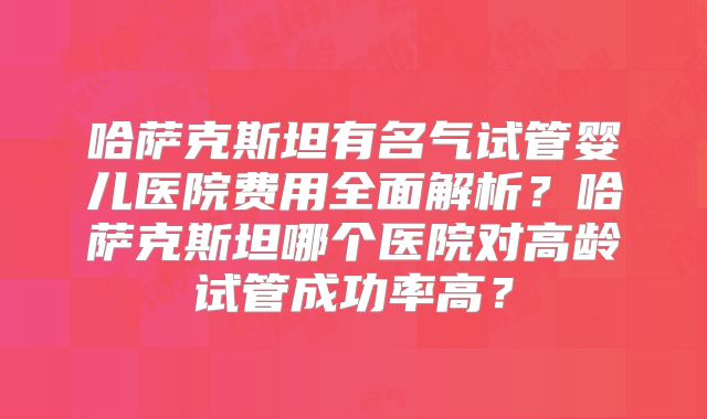 哈萨克斯坦有名气试管婴儿医院费用全面解析?哈萨克斯坦哪个医院对高龄试管成功率高?