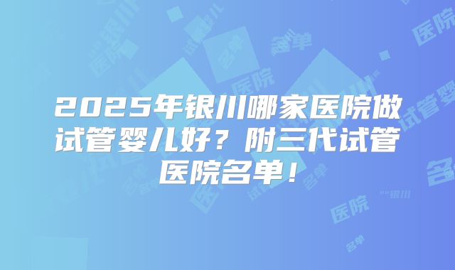 2025年银川哪家医院做试管婴儿好?附三代试管医院名单!