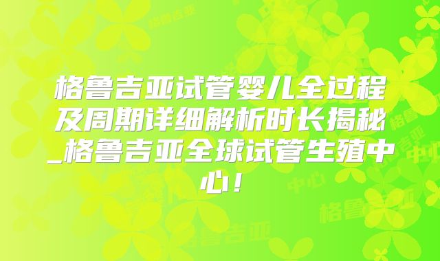 格鲁吉亚试管婴儿全过程及周期详细解析时长揭秘_格鲁吉亚全球试管生殖中心!