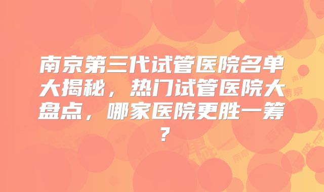 南京第三代试管医院名单大揭秘,热门试管医院大盘点,哪家医院更胜一筹?