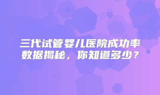 三代试管婴儿医院成功率数据揭秘,你知道多少?