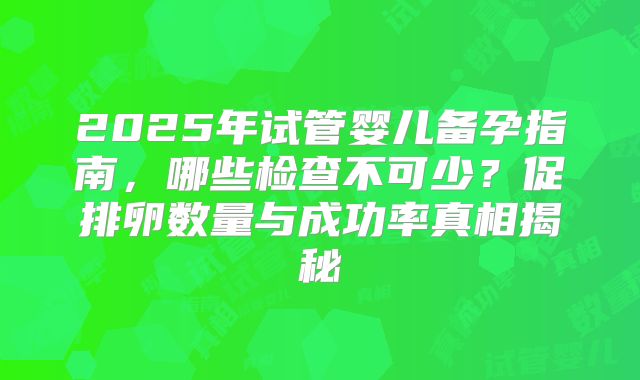 2025年试管婴儿备孕指南,哪些检查不可少?促排卵数量与成功率真相揭秘