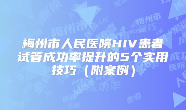 梅州市人民医院HIV患者试管成功率提升的5个实用技巧（附案例）